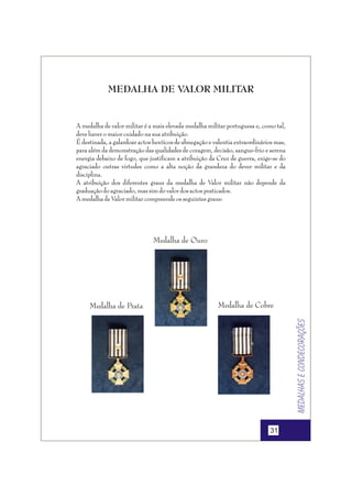 MEDALHA DE VALOR MILITAR

A medalha de valor militar é a mais elevada medalha militar portuguesa e, como tal,
deve haver o maior cuidado na sua atribuição.
É destinada, a galardoar actos heróicos de abnegação e valentia extraordinários mas,
para além da demonstração das qualidades de coragem, decisão, sangue-frio e serena
energia debaixo de fogo, que justificam a atribuição da Cruz de guerra, exige-se do
agraciado outras virtudes como a alta noção da grandeza do dever militar e da
disciplina.
A atribuição dos diferentes graus da medalha de Valor militar não depende da
graduação do agraciado, mas sim do valor dos actos praticados.
A medalha de Valor militar compreende os seguintes graus:

Medalha de Ouro

Medalha de Cobre

Medalhas e condecorações

Medalha de Prata

31

 