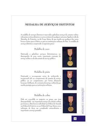 MEDALHA DE SERVIÇOS DISTINTOS

A medalha de serviços distintos é reser vada a galardoar serviços de carácter militar
relevantes e extraordinários ou actos notáveis de qualquer natureza, ligados à vida da
Marinha, do Exército, ou da Força Aérea, de que resulte em qualquer dos casos,
honra e lustre para a Pátria ou para as instituições militares do País. A medalha de
serviços distintos compreende os seguintes graus:

Medalha de ouro
Destinada a galardoar serviços distintíssimos no
desempenho de uma muito importante comissão de
serviço militar ou de alta missão de ser viço público.

Medalha de prata

Medalhas e condecorações

Destinada a recompensar actos de esclarecido e
excepcional zelo no cumprimento de missões de serviço
público ou no cumprimento, por forma altamente
honrosa e brilhante, de comissões de serviço militar de que
resulte prestígio para as instituições militares.

Medalha de cobre
Pode ser concedida ao sargento ou praça, que tiver
desempenhado um importante serviço de carácter militar
por forma a obter louvor individual na Ordem da Armada
na Ordem do Exército ou na Ordem da Força Aérea com a
indicação de dever ser considerado extraordinário e
importante o serviço prestado.

33

 