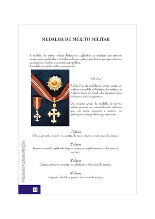 MEDALHA DE MÉRITO MILITAR

A medalha de mérito militar destina-se a galardoar os militares que revelem
excepcionais qualidades e virtudes militares, pelas quais devem ser especialmente
apontados ao respeito e à consideração pública.
A medalha de mérito militar compreende:

Grã-Cruz
A Grã-Cruz da medalha de mérito militar só
pode ser concedida a Ministros, Secretários ou
Subsecretários de Estado dos departamentos
militares e a oficiais-generais.
Os restantes graus da medalha de mérito
militar poderão ser concedidos aos militares
que, em regra, possuam a patente, ou
graduação e o tempo de serviço seguintes:

1ªclasse

Medalhas e condecorações

Oficial general, coronel ou capitão-de-mar-e-guerra e vinte anos de serviço;

2ªclasse
Tenente-coronel, capitão-de-fragata, major ou capitão-tenente e dez anos de
serviço;

3ªclasse
Capitão, primeiro-tenente ou subalterno e dois anos de serviço;

4ªclasse
Sargento, furriel ou praça e dois anos de serviço;

34

 