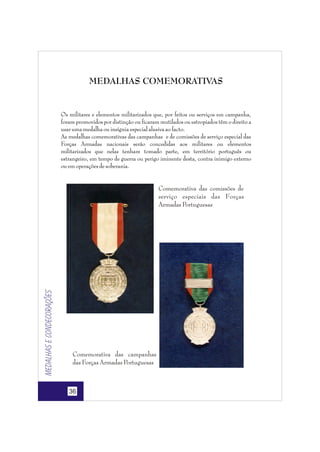 MEDALHAS COMEMORATIVAS

Os militares e elementos militarizados que, por feitos ou serviços em campanha,
foram promovidos por distinção ou ficaram mutilados ou estropiados têm o direito a
usar uma medalha ou insígnia especial alusiva ao facto.
As medalhas comemorativas das campanhas e de comissões de serviço especial das
Forças Armadas nacionais serão concedidas aos militares ou elementos
militarizados que nelas tenham tomado parte, em território português ou
estrangeiro, em tempo de guerra ou perigo iminente desta, contra inimigo externo
ou em operações de soberania.

Medalhas e condecorações

Comemorativa das comissões de
serviço especiais das Forças
Armadas Portuguesas

Comemorativa das campanhas
das Forças Armadas Portuguesas

36

 