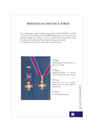 MEDALHA DA CRUZ DE S. JORGE

Esta condecoração, implementada por Despacho do General CEMGFA e incluída
no projecto de novo Regulamento da Medalha Militar, destina-se a premiar serviços
notáveis prestados por militares ou civis no Estado-Maior-General das Forças
Armadas ou em benefício das Forças Armadas P
ortuguesas em geral.
A medalha da cruz de S. Jorge compreende os seguintes graus:

1ª classe
Oficial General, capitão-de-mar-eguerra ou coronel

2ª classe
Capitão-de-fragata ou tenentecoronel e capitão-tenente ou major

Primeiro-tenente ou capitão,
outros oficiais de posto inferior e
sargento-mor

4ª classe
Outros sargentos e praças

37

Medalhas e condecorações

3ª classe

 
