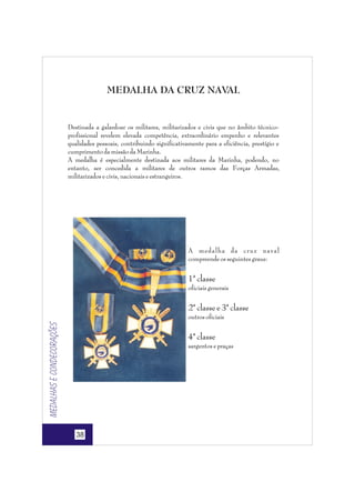 MEDALHA DA CRUZ NAVAL

Destinada a galardoar os militares, militarizados e civis que no âmbito técnicoprofissional revelem elevada competência, extraordinário empenho e relevantes
qualidades pessoais, contribuindo significativamente para a eficiência, prestígio e
cumprimento da missão da Marinha.
A medalha é especialmente destinada aos militares da Marinha, podendo, no
entanto, ser concedida a militares de outros ramos das Forças Armadas,
militarizados e civis, nacionais e estrangeiros.

A medalha da cruz naval
compreende os seguintes graus:

1ª classe
oficiais generais

2ª classe e 3ª classe

Medalhas e condecorações

outros oficiais

4ª classe
sargentos e praças

38

 