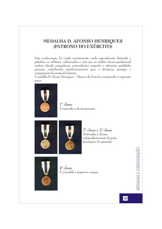 MEDALHA D. AFONSO HENRIQUES
(PATRONO DO EXÉRCITO)
Esta condecoração foi criada recentemente, sendo especialmente destinada a
galardoar os militares, militarizados e civis que no âmbito técnico-profissional
revelem elevada competência, extraordinário empenho e relevantes qualidades
pessoais, contribuindo significativamente para a eficiência, prestígio e
cumprimento da missão do Exército.
A medalha D. Afonso Henriques - Patrono do Exército compreende os seguintes
graus:

1ª classe
É reservada a oficiais-generais

2ª classe e 3ª classe

Medalhas e condecorações

Destinadas a oficiais,
independentemente do posto
hierárquico do agraciado

4ª classe
É concedida a sargentos e praças

39

 
