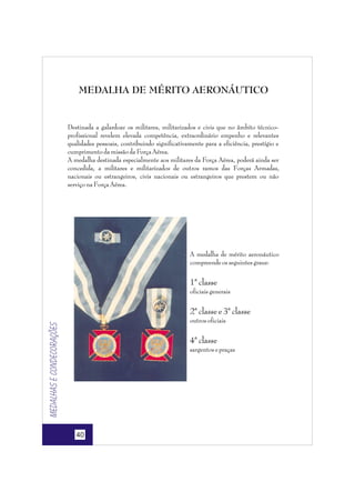 MEDALHA DE MÉRITO AERONÁUTICO

Destinada a galardoar os militares, militarizados e civis que no âmbito técnicoprofissional revelem elevada competência, extraordinário empenho e relevantes
qualidades pessoais, contribuindo significativamente para a eficiência, prestígio e
cumprimento da missão da Força Aérea.
A medalha destinada especialmente aos militares da Força Aérea, poderá ainda ser
concedida, a militares e militarizados de outros ramos das Forças Armadas,
nacionais ou estrangeiros, civis nacionais ou estrangeiros que prestem ou não
serviço na Força Aérea.

A medalha de mérito aeronáutico
compreende os seguintes graus:

1ª classe
oficiais generais

2ª classe e 3ª classe

Medalhas e condecorações

outros oficiais

4ª classe
sargentos e praças

40

 