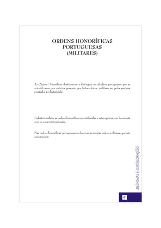 ORDENS HONORÍFICAS
PORTUGUESAS
(MILITARES)

As Ordens Honoríficas destinam-se a distinguir os cidadãos portugueses que se
notabilizarem por méritos pessoais, por feitos cívicos, militares ou pelos serviços
prestados à colectividade.

Poderão também as ordens honoríficas ser atribuídas a estrangeiros, em harmonia
com os usos internacionais.

Medalhas e condecorações

Nas ordens honoríficas portuguesas incluem-se as antigas ordens militares, que são
as seguintes:

41

 