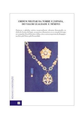 ORDEM MILITAR DA TORRE E ESPADA,
DO VALOR LEALDADE E MÉRITO

Medalhas e condecorações

Destina-se a galardoar méritos excepcionalmente relevantes demonstrados na
chefia do Governo da Nação, nos governos ultramarinos ou no comando de tropas
em campanha, feitos de heroísmo militar, cívico e actos excepcionais de abnegação e
sacrifício pela Pátria e pela Humanidade.

42

 