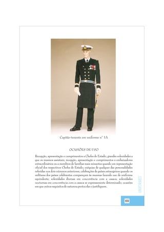 Capitão-tenente em uniforme nº 1A

Recepção, apresentação e cumprimentos a Chefes de Estado; grandes solenidades a
que os mesmos assistam; recepção, apresentação e cumprimentos a embaixadores
extraordinários ou a membros de famílias reais reinantes quando em representação
oficial dos respectivos Chefes de Estado; exéquias de qualquer das personalidades
referidas nos dois números anteriores; celebrações de países estrangeiros quando os
militares dos países celebrantes compareçam às mesmas fazendo uso de uniforme
equivalente; solenidades diurnas em concorrência com a casaca; solenidades
nocturnas em concorrência com a casaca se expressamente determinado; ocasiões
em que outros requisitos de natureza protocolar o justifiquem.

69

uniformes

OCASIÕES DE USO

 