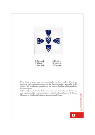 (1185-1211)
(1211-1223)
(1223-1248)

Nesta época, as armas reais eram representadas por cinco escudetes de azul em
campo de prata, dispostos em cruz, os dos flancos deitados e apontados ao do
centro. Cada escudete era semeado com um número elevado e indeterminado de
besantes de prata.
Sobre a origem e simbolismo destes escudetes existem muitas teorias. Segundo as
duas mais conhecidas, os escudetes aludem às cinco feridas recebidas por D. Afonso
Henriques na Batalha de Ourique ou às cinco chagas de Cristo.

7

Bandeira nacional

D. Sancho I
D. Afonso II
D. Sancho II

 