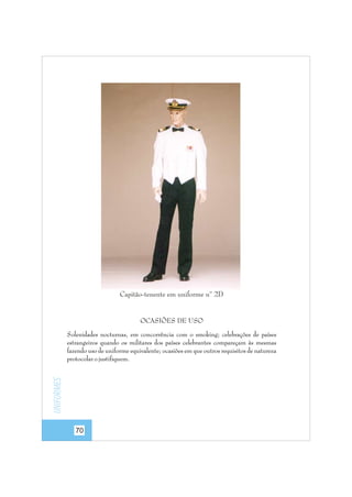 Capitão-tenente em uniforme nº 2D

OCASIÕES DE USO

Uniformes

Solenidades nocturnas, em concorrência com o smoking; celebrações de países
estrangeiros quando os militares dos países celebrantes compareçam às mesmas
fazendo uso de uniforme equivalente; ocasiões em que outros requisitos de natureza
protocolar o justifiquem.

70

 