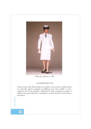 Cabo em uniforme nº 4B

OCASIÕES DE USO

Uniformes

Serviço externo, salvo determinação em contrário; ser viço interno, se determinado
ou autorizado; passeio; passagem em diligência para outra unidade ou outro
organismo das Forças Armadas; celebrações de países estrangeiros quando os
militares dos países celebrantes compareçam às mesmas fazendo uso de uniforme
equivalente.

72

 