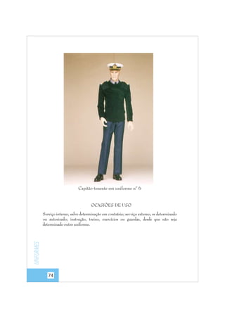 Capitão-tenente em uniforme nº 6

OCASIÕES DE USO

Uniformes

Serviço interno, salvo determinação em contrário; ser viço externo, se determinado
ou autorizado; instrução, treino, exercícios ou guardas, desde que não seja
determinado outro uniforme.

74

 