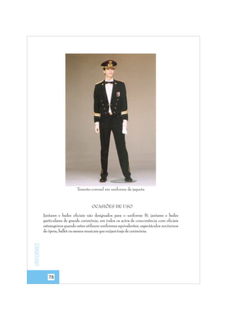 Tenente-coronel em uniforme da jaqueta

OCASIÕES DE USO

Uniformes

Jantares e bailes oficiais não designados para o uniforme B; jantares e bailes
particulares de grande cerimónia; em todos os actos de concorrência com oficiais
estrangeiros quando estes utilizem uniformes equivalentes; espectáculos nocturnos
de ópera, ballet ou saraus musicais que exijam traje de cerimónia.

78

 