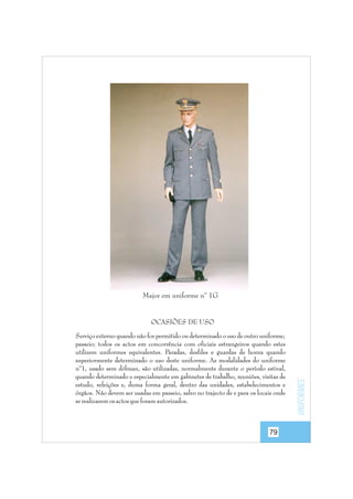 Major em uniforme nº 1G

Serviço externo quando não for permitido ou determinado o uso de outro uniforme;
passeio; todos os actos em concorrência com oficiais estrangeiros quando estes
utilizem uniformes equivalentes. Paradas, desfiles e guardas de honra quando
superiormente determinado o uso deste uniforme. As modalidades do uniforme
nº1, usado sem dólman, são utilizadas, normalmente durante o período estival,
quando determinado e especialmente em gabinetes de trabalho, reuniões, visitas de
estudo, refeições e, duma forma geral, dentro das unidades, estabelecimentos e
órgãos. Não devem ser usadas em passeio, salvo no trajecto de e para os locais onde
se realizarem os actos que foram autorizados.

79

uniformes

OCASIÕES DE USO

 