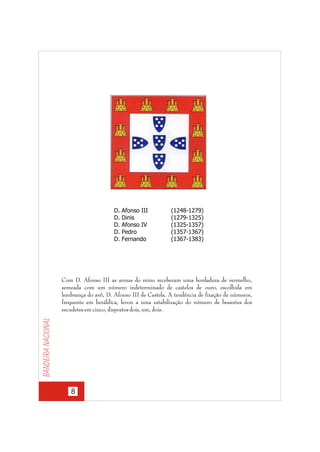 D.
D.
D.
D.
D.

Afonso III
Dinis
Afonso IV
Pedro
Fernando

(1248-1279)
(1279-1325)
(1325-1357)
(1357-1367)
(1367-1383)

Bandeira nacional

Com D. Afonso III as armas do reino receberam uma bordadura de vermelho,
semeada com um número indeterminado de castelos de ouro, escolhida em
lembrança do avô, D. Afonso III de Castela. A tendência de fixação de números,
frequente em heráldica, levou a uma estabilização do número de besantes dos
escudetes em cinco, dispostos dois, um, dois.

8

 