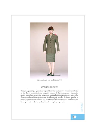 Cabo-adjunto em uniforme nº 2

Serviço de guarnição (guarda aos aquartelamentos e exteriores, rondas e escoltas);
serviço diário interno (oficiais, sargentos e cabos de dia, ordenanças e plantões);
serviço normal em secretarias, repartições e estabelecimentos de ensino; ser viço de
altas entidades militares (condutores e ordenanças); guardas de honra, paradas e
desfiles, quando superiormente não for determinado o uso de outros uniformes; na
ida e regresso às unidades, estabelecimentos e órgãos; em passeio.

81

uniformes

OCASIÕES DE USO

 