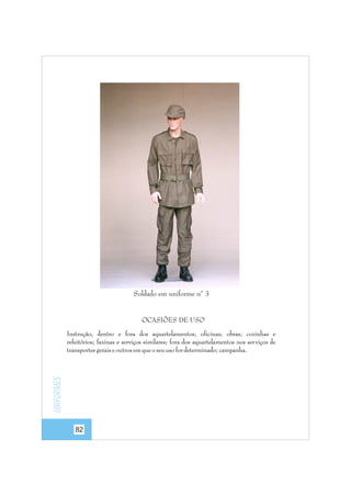 Soldado em uniforme nº 3

OCASIÕES DE USO

Uniformes

Instrução, dentro e fora dos aquartelamentos; oficinas; obras; cozinhas e
refeitórios; faxinas e serviços similares; fora dos aquartelamentos nos ser viços de
transportes gerais e outros em que o seu uso for determinado; campanha.

82

 