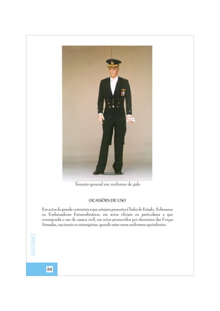 Tenente-general em uniforme de gala

OCASIÕES DE USO

Uniformes

Em actos de grande cerimónia a que estejam presentes Chefes de Estado, Soberanos
ou Embaixadores Extraordinários; em actos oficiais ou particulares a que
corresponda o uso de casaca civil; em actos promovidos por elementos das Forças
Armadas, nacionais ou estrangeiras, quando estes usem uniformes equivalentes.

84

 