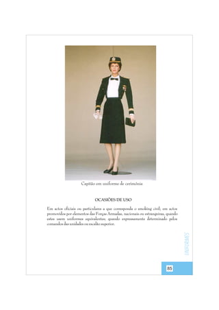 Capitão em uniforme de cerimónia

OCASIÕES DE USO

uniformes

Em actos oficiais ou particulares a que corresponda o smoking civil; em actos
promovidos por elementos das Forças Armadas, nacionais ou estrangeiras, quando
estes usem uniformes equivalentes; quando expressamente determinado pelos
comandos das unidades ou escalão superior.

85

 