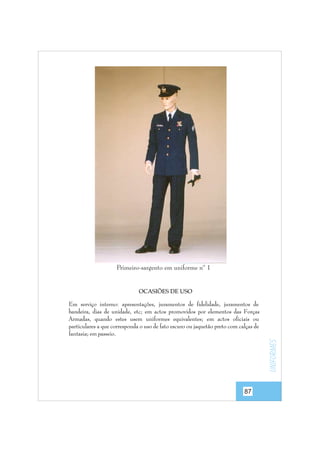Primeiro-sargento em uniforme nº 1

OCASIÕES DE USO

uniformes

Em serviço interno: apresentações, juramentos de fidelidade, juramentos de
bandeira, dias de unidade, etc; em actos promovidos por elementos das Forças
Armadas, quando estes usem uniformes equivalentes; em actos oficiais ou
particulares a que corresponda o uso de fato escuro ou jaquetão preto com calças de
fantasia; em passeio.

87

 
