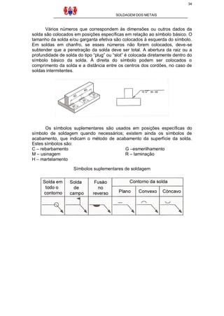 34
SOLDAGEM DOS METAIS
Vários números que correspondem às dimensões ou outros dados da
solda são colocados em posições específicas em relação ao símbolo básico. O
tamanho da solda e/ou garganta efetiva são colocados à esquerda do símbolo.
Em soldas em chanfro, se esses números não forem colocados, deve-se
subtender que a penetração da solda deve ser total. A abertura da raiz ou a
profundidade de solda do tipo “plug” ou “slot” é colocada diretamente dentro do
símbolo básico da solda. À direita do símbolo podem ser colocados o
comprimento da solda e a distância entre os centros dos cordões, no caso de
soldas intermitentes.
Os símbolos suplementares são usados em posições específicas do
símbolo de soldagem quando necessários; existem ainda os símbolos de
acabamento, que indicam o método de acabamento da superfície da solda.
Estes símbolos são:
C – rebarbamento G –esmerilhamento
M – usinagem R – laminação
H – martelamento
Símbolos suplementares de soldagem
 