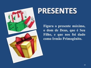Figura o presente máximo,
o dom de Deus, que é Seu
Filho, e que nos foi dado
como Irmão Primogênito.
10
 