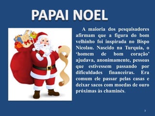 A maioria dos pesquisadores
afirmam que a figura do bom
velhinho foi inspirada no Bispo
Nicolau. Nascido na Turquia, o
‘homem de bom coração’
ajudava, anonimamente, pessoas
que estivessem passando por
dificuldades financeiras. Era
comum ele passar pelas casas e
deixar sacos com moedas de ouro
próximas às chaminés.
3
 
