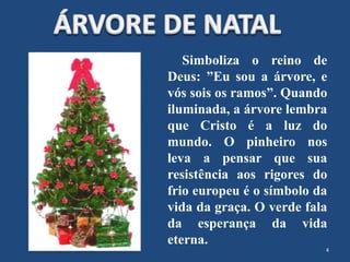 Simboliza o reino de
Deus: ”Eu sou a árvore, e
vós sois os ramos”. Quando
iluminada, a árvore lembra
que Cristo é a luz do
mundo. O pinheiro nos
leva a pensar que sua
resistência aos rigores do
frio europeu é o símbolo da
vida da graça. O verde fala
da esperança da vida
eterna.
4
 