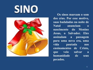 Os sinos marcam o som
dos céus. Por esse motivo,
suas badaladas na noite de
Natal anunciam o
nascimento do Menino
Jesus, o Salvador. Eles
assinalam a passagem
para uma nova era, uma
vida pautada nos
ensinamentos de Cristo,
que veio salvar a
humanidade de seus
pecados.
5
 