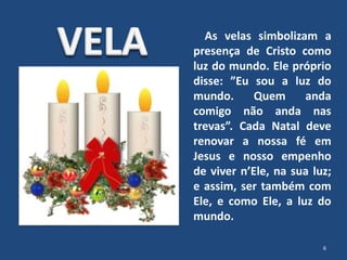 As velas simbolizam a
presença de Cristo como
luz do mundo. Ele próprio
disse: ”Eu sou a luz do
mundo. Quem anda
comigo não anda nas
trevas”. Cada Natal deve
renovar a nossa fé em
Jesus e nosso empenho
de viver n’Ele, na sua luz;
e assim, ser também com
Ele, e como Ele, a luz do
mundo.
6
 