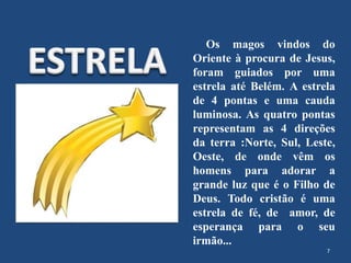 Os magos vindos do
Oriente à procura de Jesus,
foram guiados por uma
estrela até Belém. A estrela
de 4 pontas e uma cauda
luminosa. As quatro pontas
representam as 4 direções
da terra :Norte, Sul, Leste,
Oeste, de onde vêm os
homens para adorar a
grande luz que é o Filho de
Deus. Todo cristão é uma
estrela de fé, de amor, de
esperança para o seu
irmão...
7
 