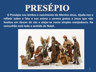 O Presépio nos lembra o nascimento do Menino Jesus. Ajuda-nos a
refletir sobre o fato e nos anima a sermos gratos a Jesus que não
hesitou em descer do céu e alojar-se numa simples manjedoura. Na
comunhão está todo o sentido do Natal.
9
 