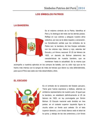 Símbolos Patrios del Perú 2014
LOS SÍMBOLOS PATRIOS

LA BANDERA
Es el máximo símbolo de la Patria. Identifica al
Perú y lo distingue del resto de los demás países.
Refleja en sus colores y pliegues nuestra alma
colectiva, por eso se le debe respeto y veneración.
La Constitución señala que los símbolos de la
Patria son: la bandera, de tres franjas verticales
con los colores rojo, blanco y rojo, además del
Escudo y el Himno nacional. El 25 de febrero de
1825, un decreto de Bolívar determinó las
características

de

nuestra

bandera,

que

se

mantienen hasta la actualidad. Es la misma que
acompaña a nuestros ejércitos en los campos de batalla, con su color rojo que se ha
hecho más intenso con la sangre de miles de héroes que dieron su vida defendiéndola,
para que el Perú sea cada vez más desarrollado y libre.

EL ESCUDO
Es el símbolo de la soberanía del Estado peruano.
Tiene gran fuerza expresiva y belleza, además es
emblema representativo de nuestro país. Al igual que
la bandera, se estableció definitivamente el 25 de
febrero de 1825, en ley promulgada por Simón
Bolívar. El Escudo nacional está dividido en tres
partes: en el costado superior izquierdo figura la
vicuña sobre un fondo azul celeste. En el lado
superior derecho y con fondo blanco está el árbol de
la quina; y debajo de las dos anteriores y con fondo

 