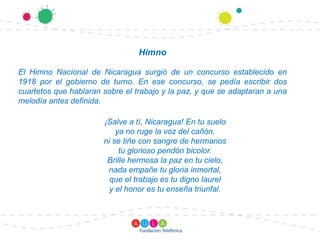 HimnoEl Himno Nacional de Nicaragua surgió de un concurso establecido en 1918 por el gobierno de turno. En ese concurso, se pedía escribir dos cuartetos que hablaran sobre el trabajo y la paz, y que se adaptaran a una melodía antes definida.¡Salve a tí, Nicaragua! En tu sueloya no ruge la voz del cañón,ni se tiñe con sangre de hermanostu glorioso pendón bicolor.Brille hermosa la paz en tu cielo,nada empañe tu gloria inmortal,que el trabajo es tu digno laurely el honor es tu enseña triunfal. 