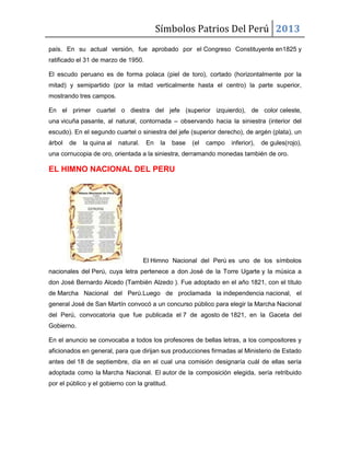 Símbolos Patrios Del Perú 2013
país. En su actual versión, fue aprobado por el Congreso Constituyente en1825 y
ratificado el 31 de marzo de 1950.
El escudo peruano es de forma polaca (piel de toro), cortado (horizontalmente por la
mitad) y semipartido (por la mitad verticalmente hasta el centro) la parte superior,
mostrando tres campos.
En el primer cuartel o diestra del jefe (superior izquierdo), de color celeste,
una vicuña pasante, al natural, contornada – observando hacia la siniestra (interior del
escudo). En el segundo cuartel o siniestra del jefe (superior derecho), de argén (plata), un
árbol de la quina al natural. En la base (el campo inferior), de gules(rojo),
una cornucopia de oro, orientada a la siniestra, derramando monedas también de oro.
EL HIMNO NACIONAL DEL PERU
El Himno Nacional del Perú es uno de los símbolos
nacionales del Perú, cuya letra pertenece a don José de la Torre Ugarte y la música a
don José Bernardo Alcedo (También Alzedo ). Fue adoptado en el año 1821, con el título
de Marcha Nacional del Perú.Luego de proclamada la independencia nacional, el
general José de San Martín convocó a un concurso público para elegir la Marcha Nacional
del Perú, convocatoria que fue publicada el 7 de agosto de 1821, en la Gaceta del
Gobierno.
En el anuncio se convocaba a todos los profesores de bellas letras, a los compositores y
aficionados en general, para que dirijan sus producciones firmadas al Ministerio de Estado
antes del 18 de septiembre, día en el cual una comisión designaría cuál de ellas sería
adoptada como la Marcha Nacional. El autor de la composición elegida, sería retribuido
por el público y el gobierno con la gratitud.
 