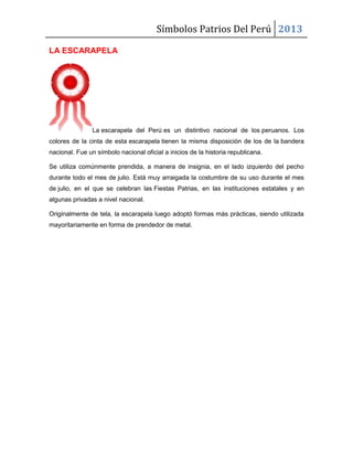Símbolos Patrios Del Perú 2013
LA ESCARAPELA
La escarapela del Perú es un distintivo nacional de los peruanos. Los
colores de la cinta de esta escarapela tienen la misma disposición de los de la bandera
nacional. Fue un símbolo nacional oficial a inicios de la historia republicana.
Se utiliza comúnmente prendida, a manera de insignia, en el lado izquierdo del pecho
durante todo el mes de julio. Está muy arraigada la costumbre de su uso durante el mes
de julio, en el que se celebran las Fiestas Patrias, en las instituciones estatales y en
algunas privadas a nivel nacional.
Originalmente de tela, la escarapela luego adoptó formas más prácticas, siendo utilizada
mayoritariamente en forma de prendedor de metal.
 