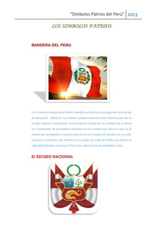 “Símbolos Patrios del Perú” 2013
LOS SIMBOLOS PATRIOS
BANDERA DEL PERU
Es el máximo símbolo de la Patria. Identifica al Perú y lo distingue del resto de los
demás países. Refleja en sus colores y pliegues nuestra alma colectiva, por eso se
le debe respeto y veneración. La Constitución señala que lo símbolos de la Patria
son: la bandera, de tres franjas verticales con los colores rojo, blanco y rojo, Es la
misma que acompaña a nuestros ejércitos en los campos de batalla, con su color
rojo que se ha hecho más intenso con la sangre de miles de héroes que dieron su
vida defendiéndola, para que el Perú sea cada vez más desarrollado y libre.
EL ESCUDO NACIONAL
 