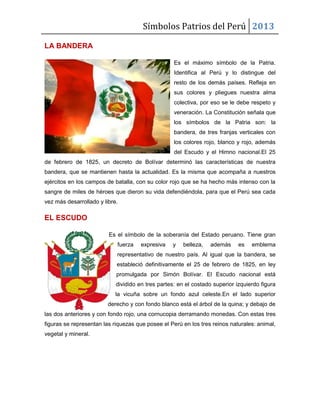 Símbolos Patrios del Perú 2013
LA BANDERA
Es el máximo símbolo de la Patria.
Identifica al Perú y lo distingue del
resto de los demás países. Refleja en
sus colores y pliegues nuestra alma
colectiva, por eso se le debe respeto y
veneración. La Constitución señala que
los símbolos de la Patria son: la
bandera, de tres franjas verticales con
los colores rojo, blanco y rojo, además
del Escudo y el Himno nacional.El 25
de febrero de 1825, un decreto de Bolívar determinó las características de nuestra
bandera, que se mantienen hasta la actualidad. Es la misma que acompaña a nuestros
ejércitos en los campos de batalla, con su color rojo que se ha hecho más intenso con la
sangre de miles de héroes que dieron su vida defendiéndola, para que el Perú sea cada
vez más desarrollado y libre.
EL ESCUDO
Es el símbolo de la soberanía del Estado peruano. Tiene gran
fuerza expresiva y belleza, además es emblema
representativo de nuestro país. Al igual que la bandera, se
estableció definitivamente el 25 de febrero de 1825, en ley
promulgada por Simón Bolívar. El Escudo nacional está
dividido en tres partes: en el costado superior izquierdo figura
la vicuña sobre un fondo azul celeste.En el lado superior
derecho y con fondo blanco está el árbol de la quina; y debajo de
las dos anteriores y con fondo rojo, una cornucopia derramando monedas. Con estas tres
figuras se representan las riquezas que posee el Perú en los tres reinos naturales: animal,
vegetal y mineral.
 