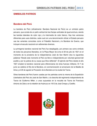 SIMBOLOS PATRIOS DEL PERU 2013
SIMBOLOS PATRIOS
Bandera del Perú
La bandera de Perú (oficialmente: Bandera Nacional de Perú) es un símbolo patrio
peruano, que consta de un paño vertical de tres franjas verticales de igual anchura, siendo
las bandas laterales de color rojo y la intermedia de color blanco. Hay tres versiones
diferentes para usos distintos, cada cual con una denominación oficial; el Estado peruano
usa las variantes conocidas como el Pabellón Nacional y la Bandera de Guerra, que
incluyen el escudo nacional con adherentes diversos.
La primigenia bandera nacional del Perú fue desplegada, por primera vez como símbolo
de todos los peruanos liberados, en la Plaza Mayor de Lima el 28 de julio de 1821 en el
momento de la proclama de la independencia José de San Martín dice la siguientes
palabras "Desde este momento el Perú es libre e independiente por voluntad general del
pueblo y por la justicia de su causa que Dios defiende". El ejército del Perú desde el año
1821 empleó la bandera nacional para diferenciarse de otras fuerzas militares. El 7 de
junio se celebra el Día de la Bandera, en conmemoración al aniversario de la Batalla de
Arica y el 28 de agosto la Procesión de la Bandera en la ciudad de Tacna.
Otras banderas del Perú fueron usadas por los patriotas como la misma de la Expedición
Libertadora del Perú de José de San Martín, o la descrita del regimiento independiente de
Tacna de Guillermo Miller, o unas supuestas en la revuelta de Tacna de Francisco
Antonio de Zela o en la rebelión de Huánuco en 1812 de José Crespo y Castillo.
 