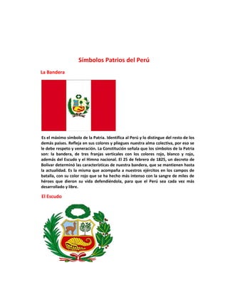 Símbolos Patrios del Perú
La Bandera
Es el máximo símbolo de la Patria. Identifica al Perú y lo distingue del resto de los
demás países. Refleja en sus colores y pliegues nuestra alma colectiva, por eso se
le debe respeto y veneración. La Constitución señala que los símbolos de la Patria
son: la bandera, de tres franjas verticales con los colores rojo, blanco y rojo,
además del Escudo y el Himno nacional. El 25 de febrero de 1825, un decreto de
Bolívar determinó las características de nuestra bandera, que se mantienen hasta
la actualidad. Es la misma que acompaña a nuestros ejércitos en los campos de
batalla, con su color rojo que se ha hecho más intenso con la sangre de miles de
héroes que dieron su vida defendiéndola, para que el Perú sea cada vez más
desarrollado y libre.
El Escudo
 