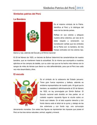 Símbolos Patrios del Perú 2013
Símbolos patrios del Perú
La Bandera
Es el máximo símbolo de la Patria.
Identifica al Perú y lo distingue del
resto de los demás países.
Refleja en sus colores y pliegues
nuestra alma colectiva, por eso se le
debe respeto y veneración. La
Constitución señala que los símbolos
de la Patria son: la bandera, de tres
franjas verticales con los colores rojo,
blanco y rojo, además del Escudo y el Himno nacional.
El 25 de febrero de 1825, un decreto de Bolívar determinó las características de nuestra
bandera, que se mantienen hasta la actualidad. Es la misma que acompaña a nuestros
ejércitos en los campos de batalla, con su color rojo que se ha hecho más intenso con la
sangre de miles de héroes que dieron su vida defendiéndola, para que el Perú sea cada
vez más desarrollado y libre.
El escudo
Es el símbolo de la soberanía del Estado peruano.
Tiene gran fuerza expresiva y belleza, además es
emblema representativo de nuestro país. Al igual que la
bandera, se estableció definitivamente el 25 de febrero
de 1825, en ley promulgada por Simón Bolívar. El
Escudo nacional está dividido en tres partes: en el
costado superior izquierdo figura la vicuña sobre un
fondo azul celeste. En el lado superior derecho y con
fondo blanco está el árbol de la quina; y debajo de las
dos anteriores y con fondo rojo, una cornucopia
derramando monedas. Con estas tres figuras se representan las riquezas que posee el
Perú en los tres reinos naturales: animal, vegetal y mineral.
 