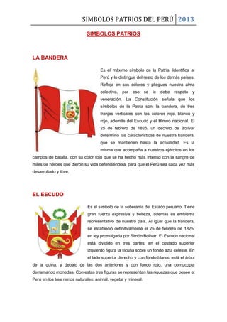 SIMBOLOS PATRIOS DEL PERÚ 2013
SIMBOLOS PATRIOS
LA BANDERA
Es el máximo símbolo de la Patria. Identifica al
Perú y lo distingue del resto de los demás países.
Refleja en sus colores y pliegues nuestra alma
colectiva, por eso se le debe respeto y
veneración. La Constitución señala que los
símbolos de la Patria son: la bandera, de tres
franjas verticales con los colores rojo, blanco y
rojo, además del Escudo y el Himno nacional. El
25 de febrero de 1825, un decreto de Bolívar
determinó las características de nuestra bandera,
que se mantienen hasta la actualidad. Es la
misma que acompaña a nuestros ejércitos en los
campos de batalla, con su color rojo que se ha hecho más intenso con la sangre de
miles de héroes que dieron su vida defendiéndola, para que el Perú sea cada vez más
desarrollado y libre.
EL ESCUDO
Es el símbolo de la soberanía del Estado peruano. Tiene
gran fuerza expresiva y belleza, además es emblema
representativo de nuestro país. Al igual que la bandera,
se estableció definitivamente el 25 de febrero de 1825,
en ley promulgada por Simón Bolívar. El Escudo nacional
está dividido en tres partes: en el costado superior
izquierdo figura la vicuña sobre un fondo azul celeste. En
el lado superior derecho y con fondo blanco está el árbol
de la quina; y debajo de las dos anteriores y con fondo rojo, una cornucopia
derramando monedas. Con estas tres figuras se representan las riquezas que posee el
Perú en los tres reinos naturales: animal, vegetal y mineral.
 