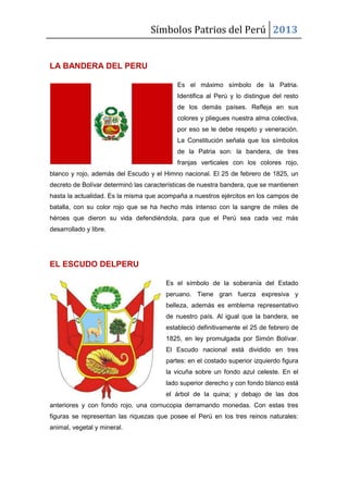 Símbolos Patrios del Perú 2013

LA BANDERA DEL PERU
Es el máximo símbolo de la Patria.
Identifica al Perú y lo distingue del resto
de los demás países. Refleja en sus
colores y pliegues nuestra alma colectiva,
por eso se le debe respeto y veneración.
La Constitución señala que los símbolos
de la Patria son: la bandera, de tres
franjas verticales con los colores rojo,
blanco y rojo, además del Escudo y el Himno nacional. El 25 de febrero de 1825, un
decreto de Bolívar determinó las características de nuestra bandera, que se mantienen
hasta la actualidad. Es la misma que acompaña a nuestros ejércitos en los campos de
batalla, con su color rojo que se ha hecho más intenso con la sangre de miles de
héroes que dieron su vida defendiéndola, para que el Perú sea cada vez más
desarrollado y libre.

EL ESCUDO DELPERU
Es el símbolo de la soberanía del Estado
peruano. Tiene gran fuerza expresiva y
belleza, además es emblema representativo
de nuestro país. Al igual que la bandera, se
estableció definitivamente el 25 de febrero de
1825, en ley promulgada por Simón Bolívar.
El Escudo nacional está dividido en tres
partes: en el costado superior izquierdo figura
la vicuña sobre un fondo azul celeste. En el
lado superior derecho y con fondo blanco está
el árbol de la quina; y debajo de las dos
anteriores y con fondo rojo, una cornucopia derramando monedas. Con estas tres
figuras se representan las riquezas que posee el Perú en los tres reinos naturales:
animal, vegetal y mineral.

 