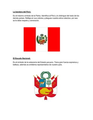 La bandera del Perú:
Es el máximo símbolo de la Patria. Identifica al Perú y lo distingue del resto de los
demás países. Refleja en sus colores y pliegues nuestra alma colectiva, por eso
se le debe respeto y veneración.

El Escudo Nacional:
Es el símbolo de la soberanía del Estado peruano. Tiene gran fuerza expresiva y
belleza, además es emblema representativo de nuestro país.

 
