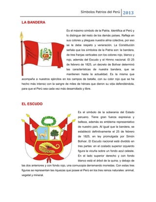 Símbolos Patrios del Perú

2013

LA BANDERA
Es el máximo símbolo de la Patria. Identifica al Perú y
lo distingue del resto de los demás países. Refleja en
sus colores y pliegues nuestra alma colectiva, por eso
se le debe respeto y veneración. La Constitución
señala que los símbolos de la Patria son: la bandera,
de tres franjas verticales con los colores rojo, blanco y
rojo, además del Escudo y el Himno nacional. El 25
de febrero de 1825, un decreto de Bolívar determinó
las características de nuestra bandera, que se
mantienen hasta la actualidad. Es la misma que
acompaña a nuestros ejércitos en los campos de batalla, con su color rojo que se ha
hecho más intenso con la sangre de miles de héroes que dieron su vida defendiéndola,
para que el Perú sea cada vez más desarrollado y libre.

EL ESCUDO
Es el símbolo de la soberanía del Estado
peruano. Tiene gran fuerza expresiva y
belleza, además es emblema representativo
de nuestro país. Al igual que la bandera, se
estableció definitivamente el 25 de febrero
de 1825, en ley promulgada por Simón
Bolívar. El Escudo nacional está dividido en
tres partes: en el costado superior izquierdo
figura la vicuña sobre un fondo azul celeste.
En el lado superior derecho y con fondo
blanco está el árbol de la quina; y debajo de
las dos anteriores y con fondo rojo, una cornucopia derramando monedas. Con estas tres
figuras se representan las riquezas que posee el Perú en los tres reinos naturales: animal,
vegetal y mineral.

 