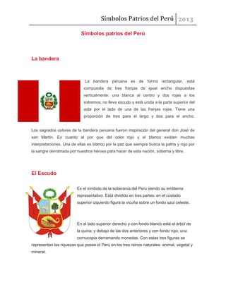 Símbolos Patrios del Perú
Símbolos patrios del Perú

La bandera

La bandera peruana es de forma rectangular, está
compuesta de tres franjas de igual ancho dispuestas
verticalmente: una blanca al centro y dos rojas a los
extremos; no lleva escudo y está unida a la parte superior del
asta por el lado de una de las franjas rojas. Tiene una
proporción de tres para el largo y dos para el ancho.

Los sagrados colores de la bandera peruana fueron inspiración del general don José de
san Martín. En cuanto al por que del color rojo y el blanco existen muchas
interpretaciones. Una de ellas es blanco por la paz que siempre busca la patria y rojo por
la sangre derramada por nuestros héroes para hacer de esta nación, soberna y libre.

El Escudo
Es el símbolo de la soberanía del Perú siendo su emblema
representativo. Está dividido en tres partes: en el costado
superior izquierdo figura la vicuña sobre un fondo azul celeste.

En el lado superior derecho y con fondo blanco está el árbol de
la quina; y debajo de las dos anteriores y con fondo rojo, una
cornucopia derramando monedas. Con estas tres figuras se
representan las riquezas que posee el Perú en los tres reinos naturales: animal, vegetal y
mineral.

 
