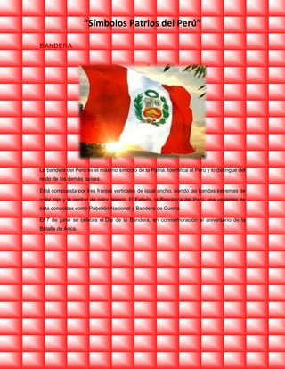 “Símbolos Patrios del Perú”
BANDERA

La bandera del Perú es el máximo símbolo de la Patria. Identifica al Perú y lo distingue del
resto de los demás países.
Está compuesta por tres franjas verticales de igual ancho, siendo las bandas extremas de
color rojo y la central de color blanco. El Estado, la República del Perú, usa variantes de
ésta conocidas como Pabellón Nacional y Bandera de Guerra.
El 7 de junio se celebra el Día de la Bandera, en conmemoración al aniversario de la
Batalla de Arica.

 