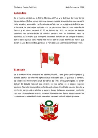 Símbolos Patrios Del Perú

4 de febrero de 2014

La bandera
Es el máximo símbolo de la Patria. Identifica al Perú y lo distingue del resto de los
demás países. Refleja en sus colores y pliegues nuestra alma colectiva, por eso se le
debe respeto y veneración. La Constitución señala que los símbolos de la Patria son:
la bandera, de tres franjas verticales con los colores rojo, blanco y rojo, además del
Escudo y el Himno nacional. El 25 de febrero de 1825, un decreto de Bolívar
determinó las características de nuestra bandera, que se mantienen hasta la
actualidad. Es la misma que acompaña a nuestros ejércitos en los campos de batalla,
con su color rojo que se ha hecho más intenso con la sangre de miles de héroes que
dieron su vida defendiéndola, para que el Perú sea cada vez más desarrollado y libre.

El escudo
Es el símbolo de la soberanía del Estado peruano. Tiene gran fuerza expresiva y
belleza, además es emblema representativo de nuestro país. Al igual que la bandera,
se estableció definitivamente el 25 de febrero de 1825, en ley promulgada por Simón
Bolívar. El Escudo nacional está dividido en tres partes: en el costado superior
izquierdo figura la vicuña sobre un fondo azul celeste. En el lado superior derecho y
con fondo blanco está el árbol de la quina; y debajo de las dos anteriores y con fondo
rojo, una cornucopia derramando monedas. Con estas tres figuras se representan las
riquezas que posee el Perú en los tres reinos naturales: animal, vegetal y mineral.

 