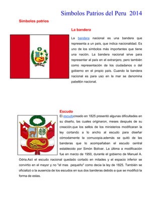 Simbolos Patrios del Peru 2014
Símbolos patrios
La bandera
La bandera nacional es una bandera que
representa a un país, que indica nacionalidad. Es
uno de los símbolos más importantes que tiene
una nación. La bandera nacional sirve para
representar al país en el extranjero, pero también
como representación de los ciudadanos o del
gobierno en el propio país. Cuando la bandera
nacional es para uso en la mar se denomina
pabellón nacional.

Escudo
El escudocreado en 1825 presentó algunas dificultades en
su diseño, las cuales originaron, meses después de su
creación,que los sellos de los ministerios modificaran la
ley cortando a lo ancho al escudo para diseñar
cómodamente la cornucopia.además se quitó de las
banderas

que

lo

acompañaban

el

escudo

central

establecido por Simón Bolívar. La última a modificación
fue en marzo de 1950, durante el gobierno de Manuel A.
Odria.Asíi el escudo nacional quedado cortado en mitades y el espacio inferior se
convirtio en el mayor y no "el mas pequeño" como decia la ley de 1825. También se
oficializó o la ausencia de los escudos en sus dos banderas debido a que se modificó la
forma de estas.

 
