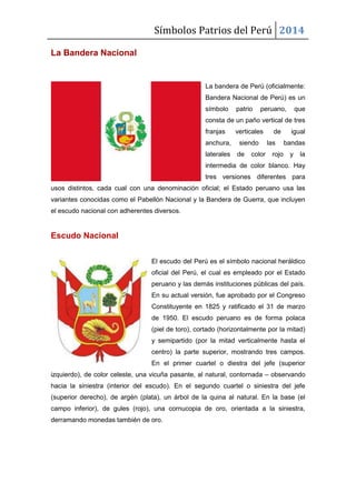 Símbolos Patrios del Perú 2014
La Bandera Nacional

La bandera de Perú (oficialmente:
Bandera Nacional de Perú) es un
símbolo

patrio

peruano,

que

consta de un paño vertical de tres
franjas
anchura,
laterales

verticales
siendo
de

color

de
las
rojo

igual
bandas
y

la

intermedia de color blanco. Hay
tres versiones diferentes para
usos distintos, cada cual con una denominación oficial; el Estado peruano usa las
variantes conocidas como el Pabellón Nacional y la Bandera de Guerra, que incluyen
el escudo nacional con adherentes diversos.

Escudo Nacional
El escudo del Perú es el símbolo nacional heráldico
oficial del Perú, el cual es empleado por el Estado
peruano y las demás instituciones públicas del país.
En su actual versión, fue aprobado por el Congreso
Constituyente en 1825 y ratificado el 31 de marzo
de 1950. El escudo peruano es de forma polaca
(piel de toro), cortado (horizontalmente por la mitad)
y semipartido (por la mitad verticalmente hasta el
centro) la parte superior, mostrando tres campos.
En el primer cuartel o diestra del jefe (superior
izquierdo), de color celeste, una vicuña pasante, al natural, contornada – observando
hacia la siniestra (interior del escudo). En el segundo cuartel o siniestra del jefe
(superior derecho), de argén (plata), un árbol de la quina al natural. En la base (el
campo inferior), de gules (rojo), una cornucopia de oro, orientada a la siniestra,
derramando monedas también de oro.

 