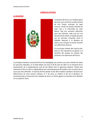 Símbolos patrios del Perú
1
Ruddith Bernuy
SIMBOLOS PATRIOS
LA BANDERA
La bandera de Perú es un símbolo patrio
peruano, que consta de un paño vertical
de tres franjas verticales de igual
anchura, siendo las bandas laterales de
color rojo y la intermedia de color
blanco. Hay tres versiones diferentes
para usos distintos, cada cual con una
denominación oficial; el Estado peruano
usa las variantes conocidas como el
Pabellón Nacional y la Bandera de
Guerra, que incluyen el escudo nacional
con adherentes diversos.
Es el principal símbolo del nuestro país,
pues en ella representa las glorias y el
sacrificio del pasado los anhelos del
presente y las esperanzas del futuro.
La primigenia bandera nacional del Perú fue desplegada, por primera vez como símbolo de todos
los peruanos liberados, en la Plaza Mayor de Lima el 28 de julio de 1821 en el momento de la
proclamación de la independencia José de San Martín dice la siguientes palabras "Desde este
momento el Perú es libre e independiente por voluntad general del pueblo y por la justicia de su
causa que Dios defiende". El ejército del Perú desde el año 1821 empleó la bandera nacional para
diferenciarse de otras fuerzas militares. El 7 de junio se celebra el Día de la Bandera, en
conmemoración al aniversario de la Batalla de Arica y el 28 de agosto la Procesión de la Bandera
en la ciudad de Tacna.
 